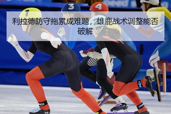 利拉德防守拖累成难题，雄鹿战术调整能否破解